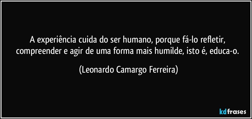 A experiência cuida do ser humano, porque fá-lo refletir, compreender e agir de uma forma mais humilde, isto é, educa-o. (Leonardo Camargo Ferreira)