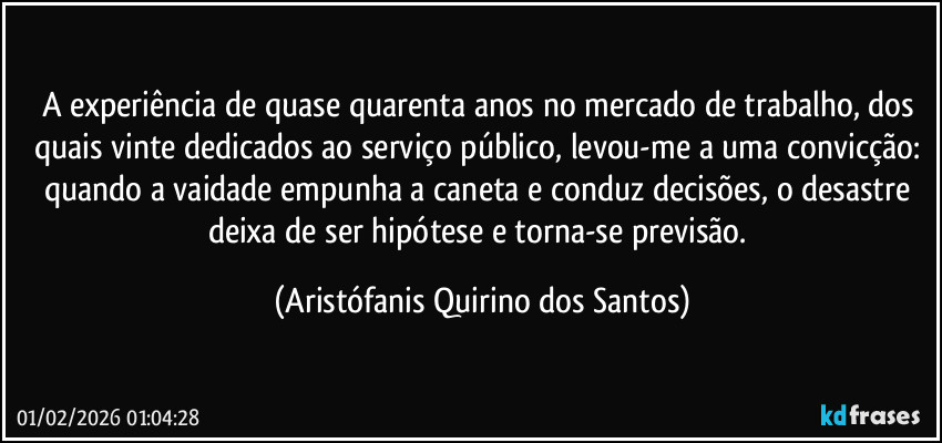 A experiência de quase quarenta anos no mercado de trabalho, dos quais vinte dedicados ao serviço público, levou-me a uma convicção: quando a vaidade empunha a caneta e conduz decisões, o desastre deixa de ser hipótese e torna-se previsão. (Aristófanis Quirino dos Santos)