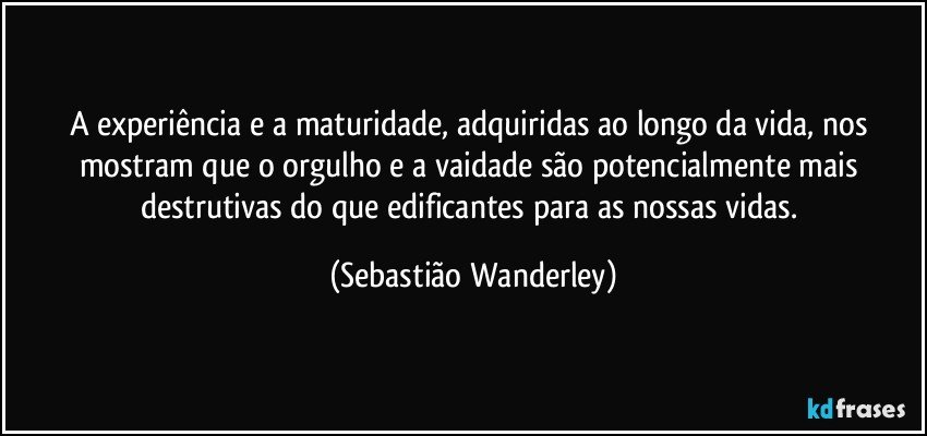 A experiência e a maturidade, adquiridas ao longo da vida, nos mostram que o orgulho e a vaidade são potencialmente mais destrutivas do que edificantes para as nossas vidas. (Sebastião Wanderley)