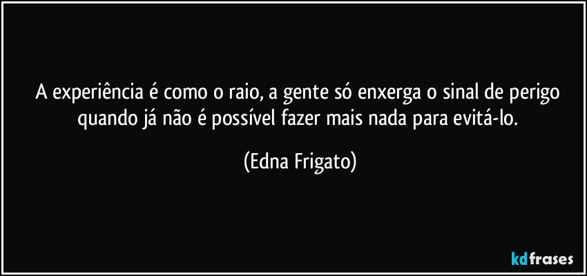 A experiência é como o raio, a gente só enxerga o sinal de perigo quando já não é possível fazer mais nada para evitá-lo. (Edna Frigato)