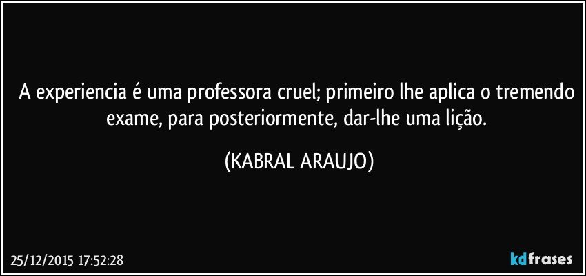 A experiencia é uma professora cruel; primeiro lhe aplica o tremendo exame, para posteriormente, dar-lhe uma lição. (KABRAL ARAUJO)