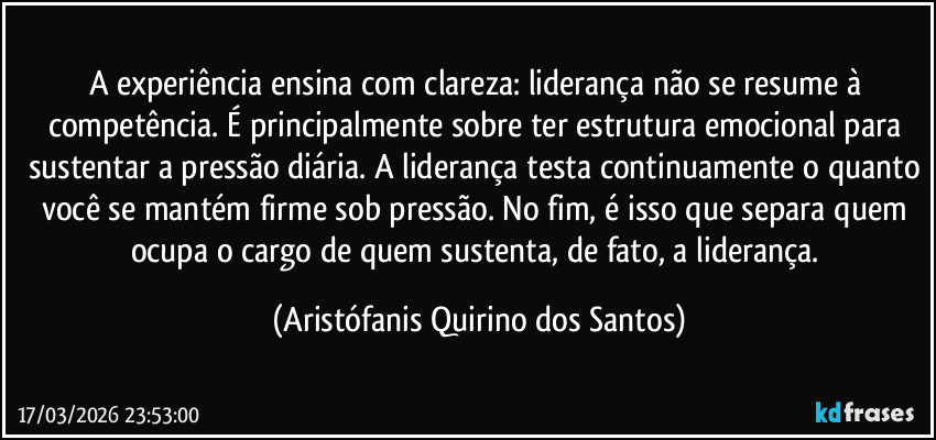 A experiência ensina com clareza: liderança não se resume à competência. É principalmente sobre ter estrutura emocional para sustentar a pressão diária. A liderança testa continuamente o quanto você se mantém firme sob pressão. No fim, é isso que separa quem ocupa o cargo de quem sustenta, de fato, a liderança. (Aristófanis Quirino dos Santos)