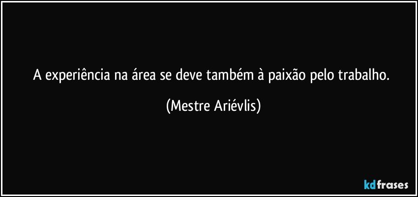 A experiência na área se deve também à paixão pelo trabalho. (Mestre Ariévlis)