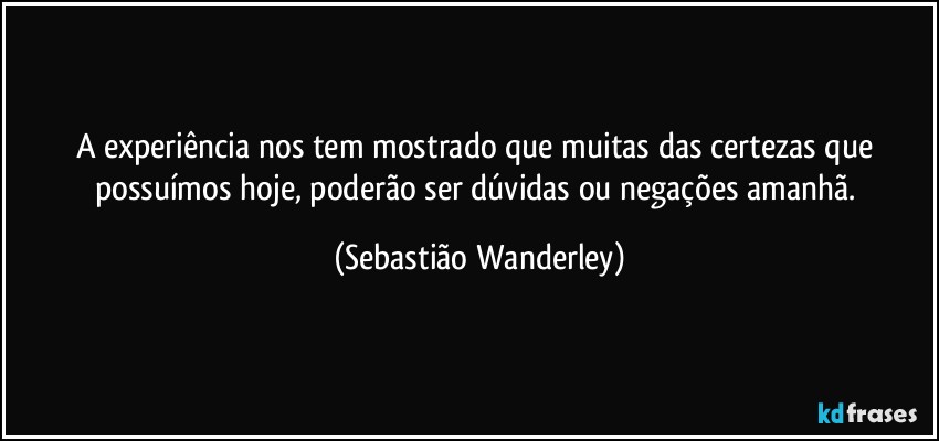 A experiência nos tem mostrado que muitas das certezas que possuímos hoje, poderão ser dúvidas ou negações amanhã. (Sebastião Wanderley)