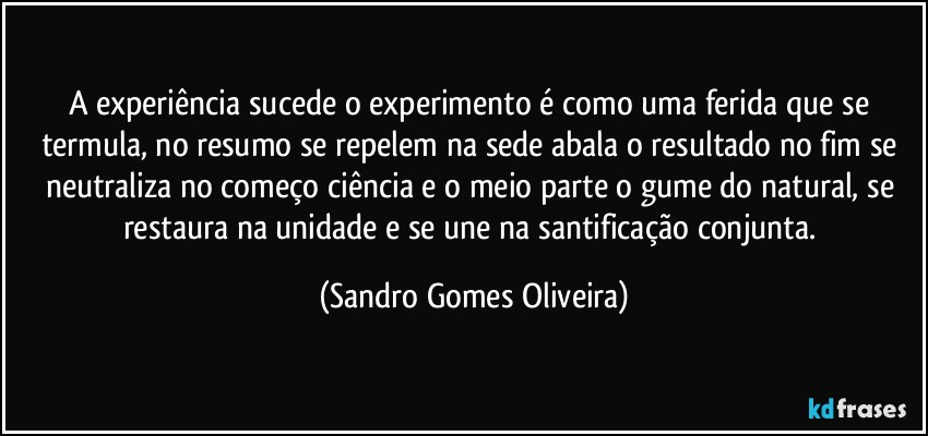 A experiência sucede o experimento é como uma ferida que se termula, no resumo se repelem na sede abala o resultado no fim se neutraliza no começo ciência e o meio parte o gume do natural, se restaura na unidade e se une na santificação conjunta. (Sandro Gomes Oliveira)