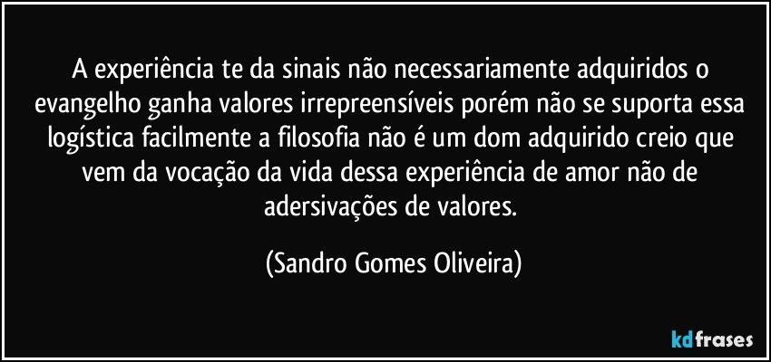 A experiência te da sinais não necessariamente adquiridos o evangelho ganha valores irrepreensíveis porém não se suporta essa logística facilmente a filosofia não é um dom adquirido creio que vem da vocação da vida dessa experiência de amor não de adersivações de valores. (Sandro Gomes Oliveira)