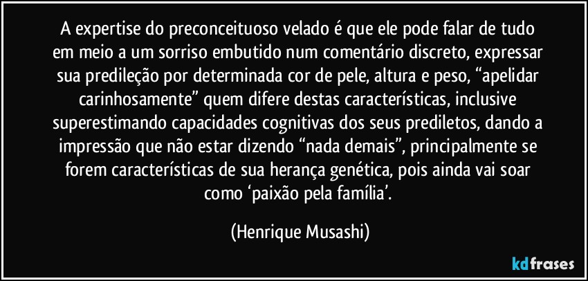 A expertise do preconceituoso velado é que ele pode falar de tudo em meio a um sorriso embutido num comentário discreto, expressar sua predileção por determinada cor de pele, altura e peso, “apelidar carinhosamente” quem difere destas características, inclusive superestimando capacidades cognitivas dos seus prediletos, dando a impressão que não estar dizendo “nada demais”, principalmente se forem características de sua herança genética, pois ainda vai soar como ‘paixão pela família’. (Henrique Musashi)