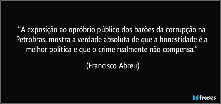 “A exposição ao opróbrio público dos barões da corrupção na Petrobras, mostra a verdade absoluta de que a honestidade é a melhor política e que o crime realmente não compensa.” (Francisco Abreu)