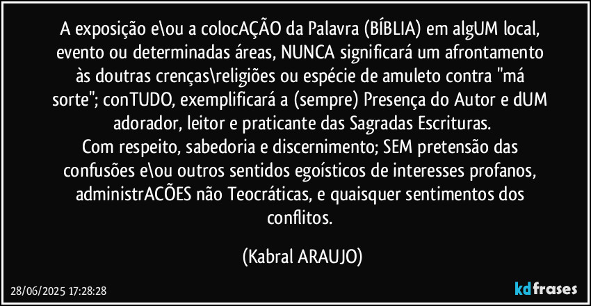 A exposição e\ou a colocAÇÃO da Palavra (BÍBLIA) em algUM local, evento ou determinadas áreas, NUNCA significará um afrontamento às doutras crenças\religiões ou espécie de amuleto contra "má sorte"; conTUDO, exemplificará a (sempre) Presença do Autor e dUM adorador, leitor e praticante das Sagradas Escrituras.
Com respeito, sabedoria e discernimento; SEM pretensão das confusões e\ou outros sentidos egoísticos de interesses profanos, administrACÕES não Teocráticas, e quaisquer sentimentos dos conflitos. (KABRAL ARAUJO)