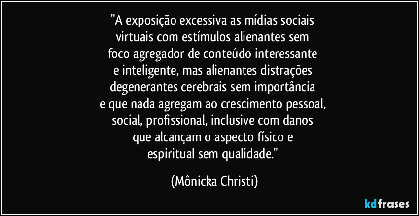 "A exposição excessiva as mídias sociais 
virtuais com estímulos alienantes sem 
foco agregador de conteúdo interessante 
e inteligente, mas alienantes distrações 
degenerantes cerebrais sem importância 
e que nada agregam ao crescimento pessoal, 
social, profissional, inclusive com danos 
que alcançam o aspecto físico e 
espiritual sem qualidade." (Mônicka Christi)