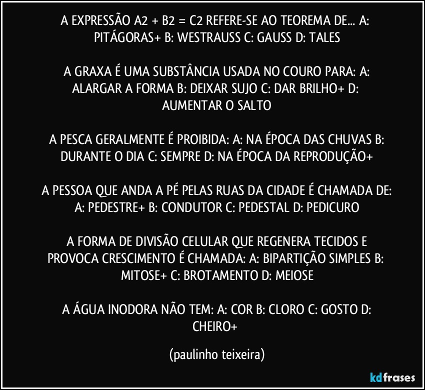 A EXPRESSÃO A2 + B2 = C2  REFERE-SE AO TEOREMA DE...  A: PITÁGORAS+  B: WESTRAUSS  C: GAUSS  D: TALES

 A GRAXA É UMA SUBSTÂNCIA USADA NO COURO PARA:  A: ALARGAR A FORMA  B: DEIXAR SUJO  C: DAR BRILHO+  D: AUMENTAR O SALTO

 A PESCA GERALMENTE É PROIBIDA:  A: NA ÉPOCA DAS CHUVAS  B: DURANTE O DIA  C: SEMPRE  D: NA ÉPOCA DA REPRODUÇÃO+

 A PESSOA QUE ANDA A PÉ PELAS RUAS DA CIDADE É CHAMADA DE: A: PEDESTRE+  B: CONDUTOR  C: PEDESTAL  D: PEDICURO

 A FORMA DE DIVISÃO CELULAR QUE REGENERA TECIDOS E PROVOCA CRESCIMENTO É CHAMADA:  A: BIPARTIÇÃO SIMPLES  B:  MITOSE+  C: BROTAMENTO  D: MEIOSE

 A ÁGUA INODORA NÃO TEM:  A: COR  B: CLORO  C: GOSTO  D: CHEIRO+ (paulinho teixeira)