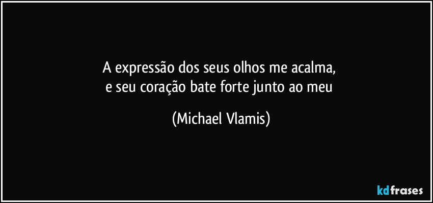 A expressão dos seus olhos me acalma, 
e seu coração bate forte junto ao meu (Michael Vlamis)