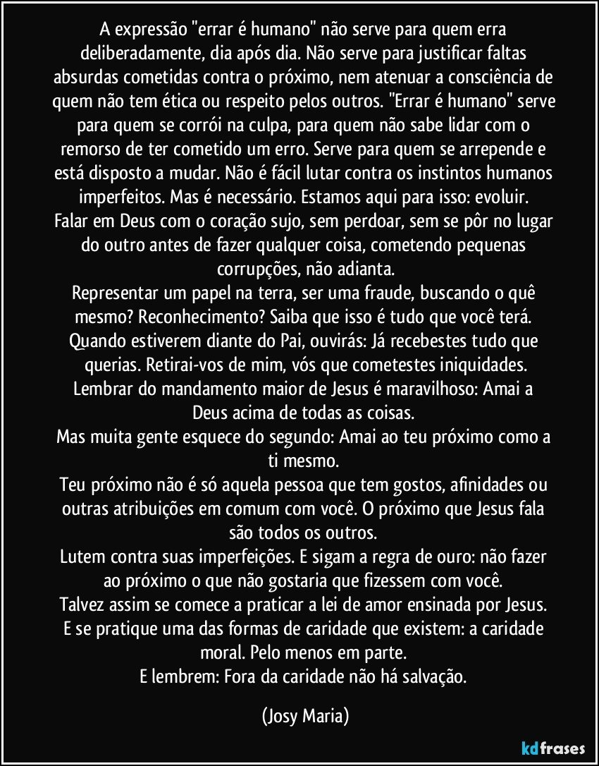 A expressão "errar é humano" não serve para quem erra deliberadamente,  dia após dia. Não serve para justificar faltas absurdas cometidas contra o próximo, nem atenuar a consciência de quem não tem ética ou respeito pelos outros. "Errar é humano" serve para quem se corrói na culpa, para quem não sabe lidar com o remorso de ter cometido um erro.  Serve para quem se arrepende e está disposto a mudar. Não é fácil lutar contra os instintos humanos imperfeitos.  Mas é necessário.  Estamos aqui para isso: evoluir.  
Falar em Deus com o coração sujo,  sem perdoar, sem se pôr no lugar do outro antes de fazer qualquer coisa,  cometendo pequenas corrupções,  não adianta.
Representar um papel na terra, ser uma fraude, buscando o quê mesmo?  Reconhecimento?  Saiba que isso é tudo que você terá.  Quando estiverem diante do Pai, ouvirás:  Já recebestes tudo que querias. Retirai-vos de mim, vós que cometestes iniquidades.
Lembrar do mandamento  maior de Jesus é maravilhoso: Amai a Deus acima de todas as coisas. 
Mas muita gente esquece do segundo:  Amai ao teu próximo como a ti mesmo. 
Teu próximo não é só aquela pessoa que tem gostos, afinidades ou outras atribuições em comum com você.  O próximo que Jesus fala são todos os outros. 
Lutem contra suas imperfeições.  E sigam a regra de ouro: não fazer ao próximo o que não gostaria que fizessem com você. 
Talvez assim se comece a praticar a lei de amor ensinada por Jesus.  
E se pratique uma das formas de caridade que existem:  a caridade moral. Pelo menos em parte. 
E lembrem:  Fora da caridade não há salvação. (Josy Maria)