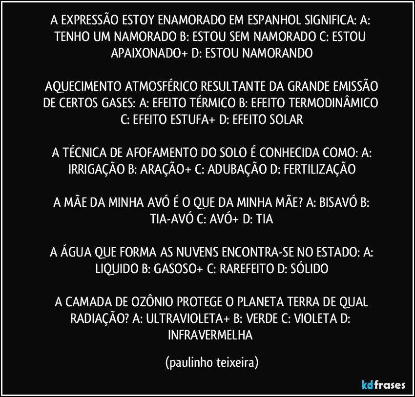 A EXPRESSÃO ESTOY ENAMORADO EM ESPANHOL SIGNIFICA:  A: TENHO UM NAMORADO  B: ESTOU SEM NAMORADO  C: ESTOU APAIXONADO+  D: ESTOU NAMORANDO

 AQUECIMENTO ATMOSFÉRICO RESULTANTE DA GRANDE EMISSÃO DE CERTOS GASES:  A: EFEITO TÉRMICO  B: EFEITO TERMODINÂMICO  C: EFEITO ESTUFA+  D: EFEITO SOLAR

 A TÉCNICA DE AFOFAMENTO DO SOLO É CONHECIDA COMO:  A: IRRIGAÇÃO  B: ARAÇÃO+  C: ADUBAÇÃO  D: FERTILIZAÇÃO

 A MÃE DA MINHA AVÓ É O QUE DA MINHA MÃE?  A: BISAVÓ  B: TIA-AVÓ  C: AVÓ+  D: TIA

 A ÁGUA QUE FORMA AS NUVENS ENCONTRA-SE NO ESTADO:  A: LIQUIDO B: GASOSO+ C: RAREFEITO  D: SÓLIDO

 A CAMADA DE OZÔNIO PROTEGE O PLANETA TERRA DE QUAL RADIAÇÃO?  A: ULTRAVIOLETA+  B: VERDE  C: VIOLETA  D: INFRAVERMELHA (paulinho teixeira)