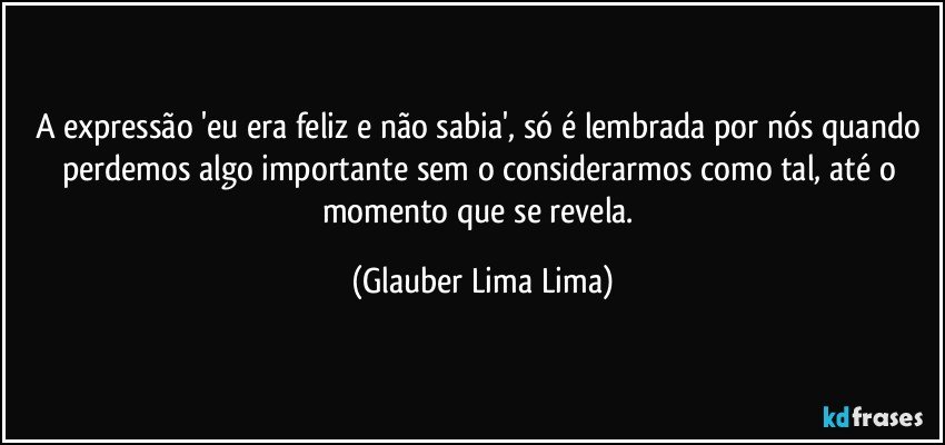 A expressão 'eu era feliz e não sabia', só é lembrada por nós quando perdemos algo importante sem o considerarmos como tal, até o momento que se revela. (Glauber Lima Lima)