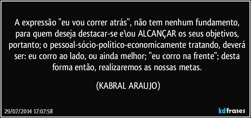 A expressão "eu vou correr atrás", não tem nenhum fundamento, para quem deseja destacar-se e\ou ALCANÇAR os seus  objetivos, portanto; o pessoal-sócio-politico-economicamente tratando, deverá ser: eu corro ao lado, ou ainda melhor; "eu corro na frente"; desta forma então, realizaremos as nossas metas. (KABRAL ARAUJO)