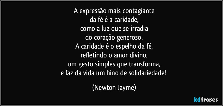 A expressão mais contagiante
da fé é a caridade,
como a luz que se irradia
do coração generoso.
A caridade é o espelho da fé,
refletindo o amor divino,
um gesto simples que transforma,
e faz da vida um hino de solidariedade! (Newton Jayme)