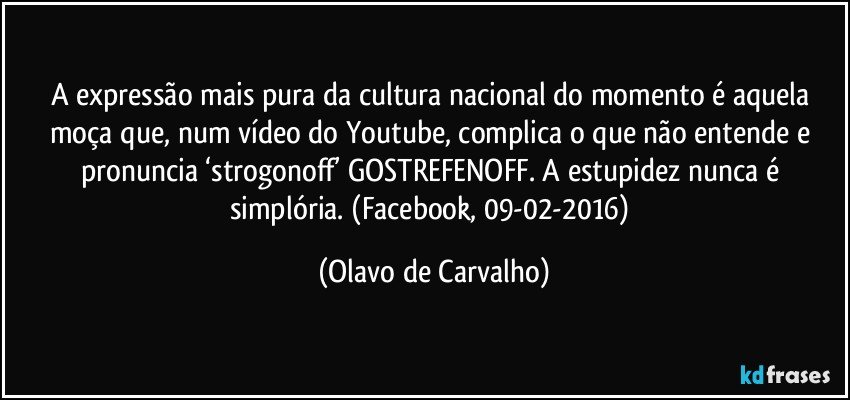 A expressão mais pura da cultura nacional do momento é aquela moça que, num vídeo do Youtube, complica o que não entende e pronuncia ‘strogonoff’ GOSTREFENOFF. A estupidez nunca é simplória. (Facebook, 09-02-2016) (Olavo de Carvalho)