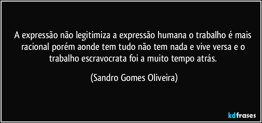 A expressão não legitimiza a expressão humana o trabalho é mais racional porém aonde tem tudo não tem nada e vive versa e o trabalho escravocrata foi a muito tempo atrás. (Sandro Gomes Oliveira)