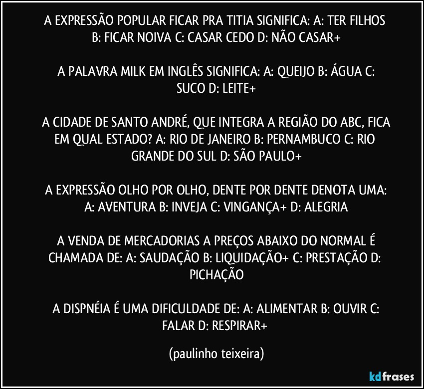 A EXPRESSÃO POPULAR FICAR PRA TITIA SIGNIFICA:  A: TER FILHOS  B: FICAR NOIVA  C: CASAR CEDO  D: NÃO CASAR+

 A PALAVRA MILK EM INGLÊS SIGNIFICA:  A: QUEIJO   B: ÁGUA  C: SUCO  D: LEITE+

 A CIDADE DE SANTO ANDRÉ, QUE INTEGRA A REGIÃO DO ABC, FICA EM QUAL ESTADO?  A: RIO DE JANEIRO  B: PERNAMBUCO  C: RIO GRANDE DO SUL  D: SÃO PAULO+

 A EXPRESSÃO OLHO POR OLHO, DENTE POR DENTE DENOTA UMA:  A: AVENTURA  B: INVEJA  C: VINGANÇA+  D: ALEGRIA

 A VENDA DE MERCADORIAS A PREÇOS ABAIXO DO NORMAL É CHAMADA DE:  A: SAUDAÇÃO  B: LIQUIDAÇÃO+  C: PRESTAÇÃO  D: PICHAÇÃO

 A DISPNÉIA É UMA DIFICULDADE DE:  A: ALIMENTAR  B: OUVIR  C: FALAR  D: RESPIRAR+ (paulinho teixeira)