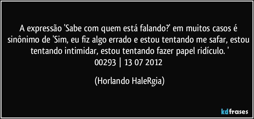 A expressão 'Sabe com quem está falando?' em muitos casos é sinônimo de 'Sim, eu fiz algo errado e estou tentando me safar, estou tentando intimidar, estou tentando fazer papel ridículo. '
00293 | 13/07/2012 (Horlando HaleRgia)