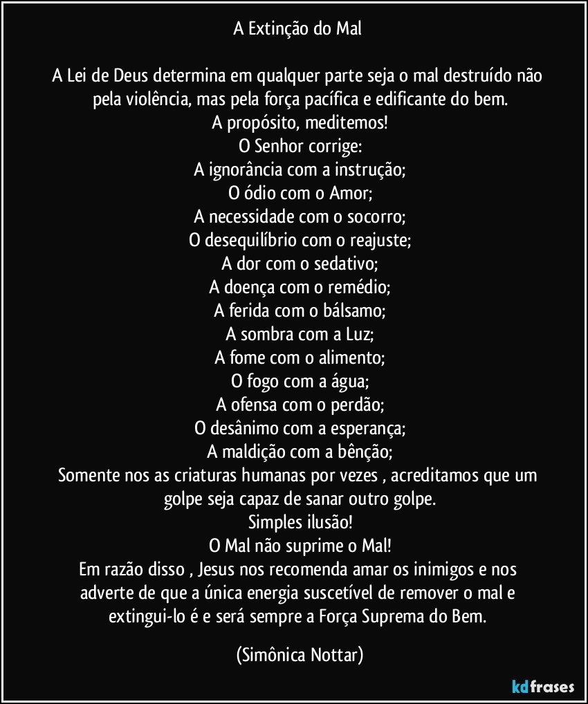 A Extinção do Mal 
 
A Lei de Deus determina em qualquer parte seja o mal destruído não pela violência, mas pela força pacífica e edificante do bem.
A propósito, meditemos!
O Senhor corrige:
A ignorância com a instrução;
O ódio com o Amor;
A necessidade com o socorro;
O desequilíbrio com o reajuste;
A dor com o sedativo;
A doença com o remédio;
A ferida com o bálsamo;
A sombra com a Luz;
A fome com o alimento;
O fogo com a água;
A ofensa com o perdão;
O desânimo com a esperança;
A maldição com a bênção;
Somente nos as criaturas humanas por vezes , acreditamos que um golpe seja capaz de sanar outro golpe.
Simples ilusão!
O Mal não suprime o Mal!
Em razão disso , Jesus nos recomenda amar os inimigos e nos adverte de que a única energia suscetível de remover o mal e extingui-lo é e será sempre a Força Suprema do Bem. (Simônica Nottar)