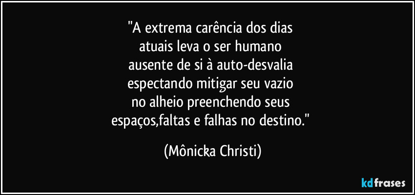 "A extrema carência dos dias
atuais leva o ser humano
ausente de si à auto-desvalia
espectando mitigar seu vazio
no alheio preenchendo seus
espaços,faltas e falhas no destino." (Mônicka Christi)