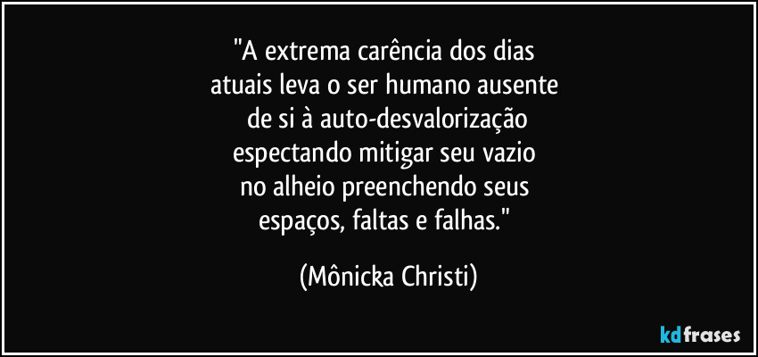 "A extrema carência dos dias
atuais leva o ser humano ausente
de si à auto-desvalorização
espectando mitigar seu vazio
no alheio preenchendo seus
espaços, faltas e falhas." (Mônicka Christi)