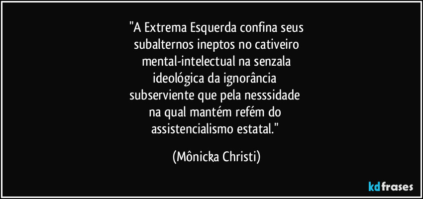 "A Extrema Esquerda confina seus
subalternos ineptos no cativeiro
mental-intelectual na senzala
ideológica da ignorância
subserviente que pela nesssidade
na qual mantém refém do
assistencialismo estatal." (Mônicka Christi)