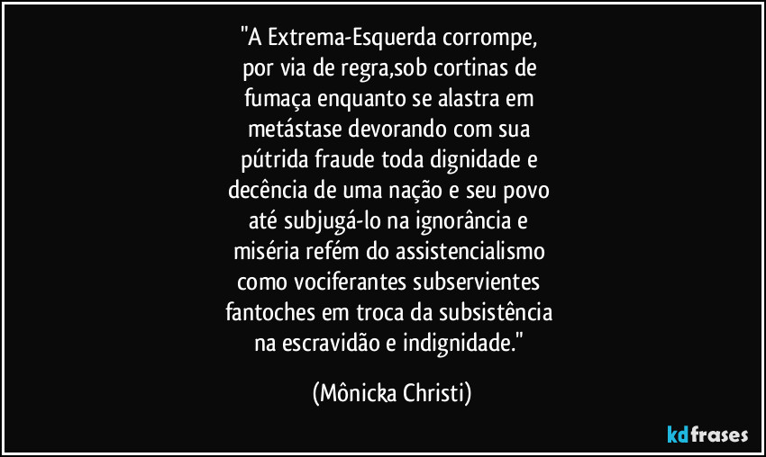 "A Extrema-Esquerda corrompe, 
por via de regra,sob cortinas de 
fumaça enquanto se alastra em 
metástase devorando com sua 
pútrida fraude toda dignidade e 
decência de uma nação e seu povo 
até subjugá-lo na ignorância e 
miséria refém do assistencialismo 
como vociferantes subservientes 
fantoches em troca da subsistência 
na escravidão e indignidade." (Mônicka Christi)