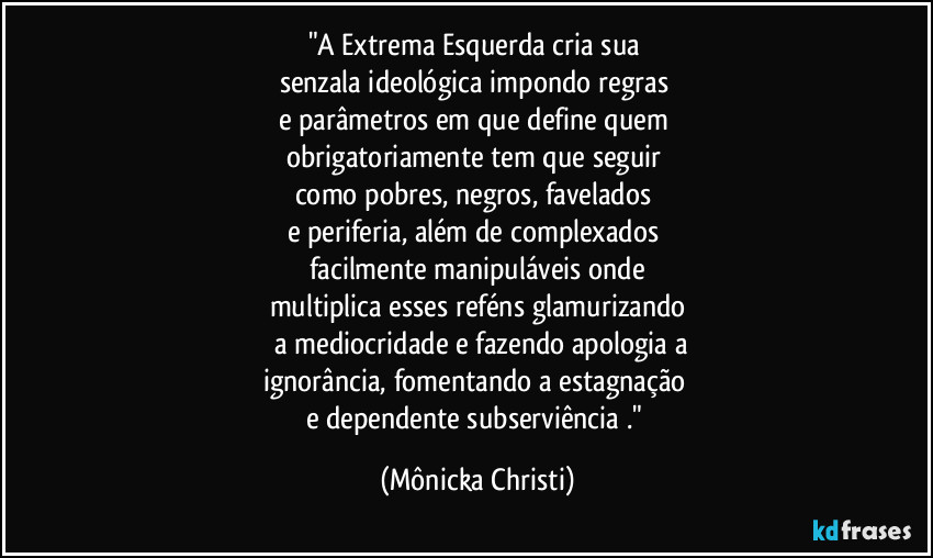"A Extrema Esquerda cria sua 
senzala ideológica impondo regras 
e parâmetros em que define quem 
obrigatoriamente tem que seguir 
como pobres, negros, favelados 
e periferia, além de complexados 
facilmente manipuláveis onde
multiplica esses reféns glamurizando
 a mediocridade e fazendo apologia a
ignorância, fomentando a estagnação 
e dependente subserviência ." (Mônicka Christi)