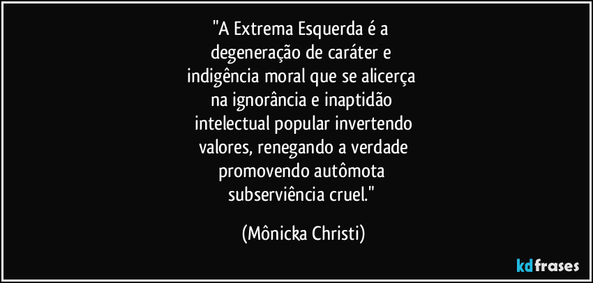 "A Extrema Esquerda é a 
degeneração de caráter e 
indigência moral que se alicerça 
na ignorância e inaptidão 
intelectual popular invertendo
valores, renegando a verdade
promovendo autômota 
subserviência cruel." (Mônicka Christi)