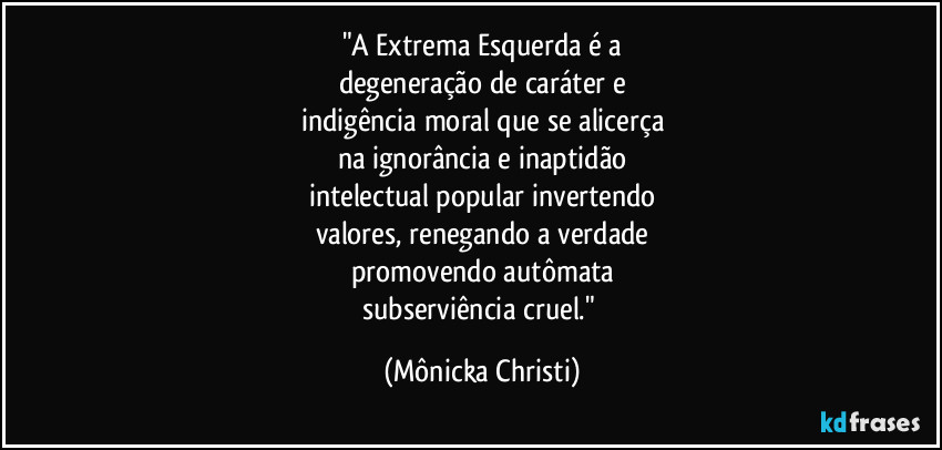 "A Extrema Esquerda é a
degeneração de caráter e
indigência moral que se alicerça
na ignorância e inaptidão
intelectual popular invertendo
valores, renegando a verdade
promovendo autômata
subserviência cruel." (Mônicka Christi)