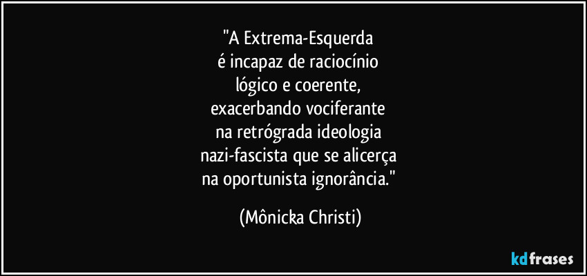 "A Extrema-Esquerda 
é incapaz de raciocínio 
lógico e coerente, 
exacerbando vociferante 
na retrógrada ideologia 
nazi-fascista que se alicerça 
na oportunista ignorância." (Mônicka Christi)