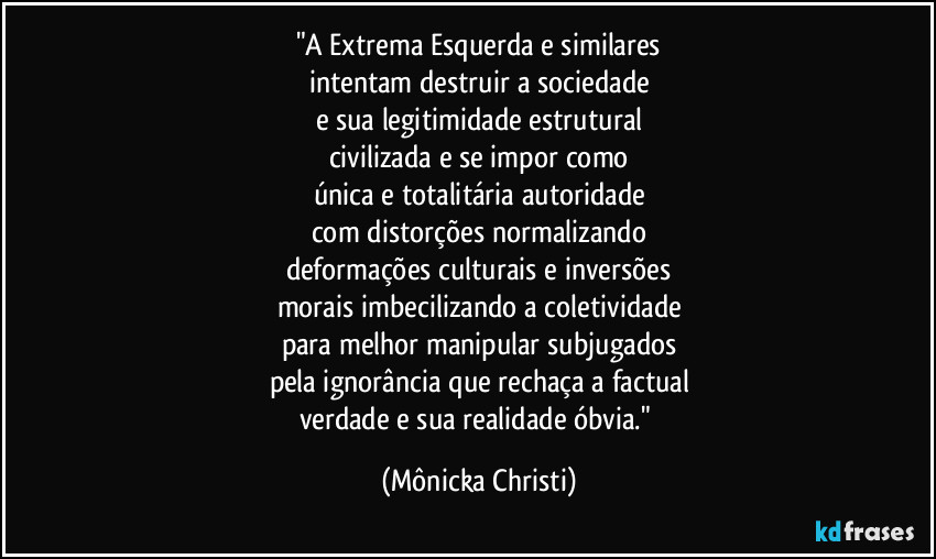 "A Extrema Esquerda e similares
intentam destruir a sociedade
e sua legitimidade estrutural
civilizada e se impor como
única e totalitária autoridade
com distorções normalizando
deformações culturais e inversões
morais imbecilizando a coletividade
para melhor manipular subjugados
pela ignorância que rechaça a factual
verdade e sua realidade óbvia." (Mônicka Christi)