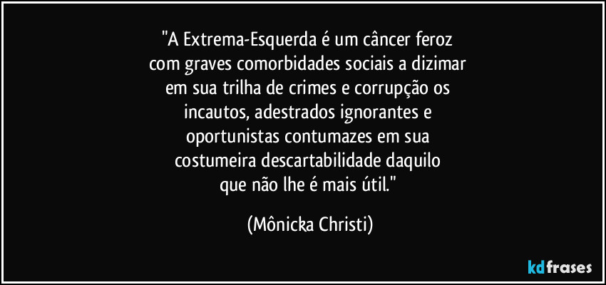 "A Extrema-Esquerda é um câncer feroz 
com graves comorbidades sociais a dizimar 
em sua trilha de crimes e corrupção os 
incautos, adestrados ignorantes e 
oportunistas contumazes em sua 
costumeira descartabilidade daquilo 
que não lhe é mais útil." (Mônicka Christi)