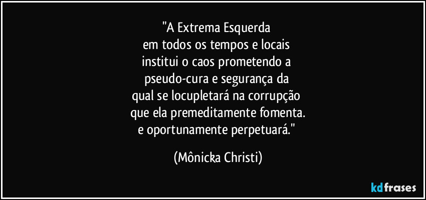 "A Extrema Esquerda 
em todos os tempos e locais 
institui o caos prometendo a 
pseudo-cura e segurança da 
qual se locupletará na corrupção 
que ela premeditamente fomenta.
e oportunamente perpetuará." (Mônicka Christi)