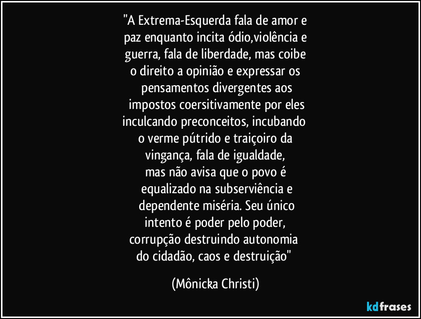 "A Extrema-Esquerda fala de amor e
paz enquanto incita ódio,violência e
 guerra, fala de liberdade, mas coibe 
o direito a opinião e expressar os
 pensamentos divergentes aos
 impostos coersitivamente por eles
inculcando preconceitos, incubando 
o verme pútrido e traiçoiro da
 vingança, fala de igualdade, 
mas não avisa que o povo é
 equalizado na subserviência e
 dependente miséria. Seu único
 intento é poder pelo poder, 
corrupção destruindo autonomia 
do cidadão, caos e destruição" (Mônicka Christi)