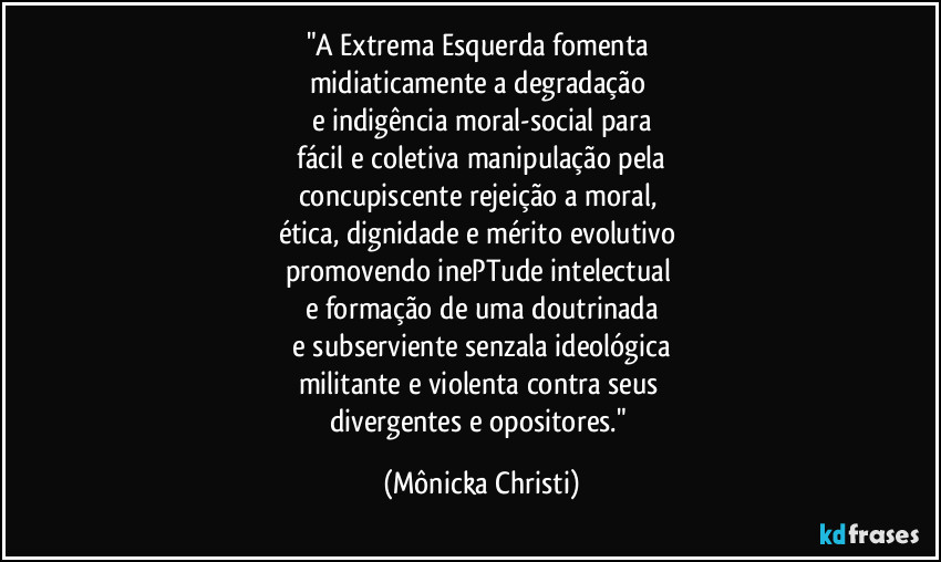 "A Extrema Esquerda fomenta 
midiaticamente a degradação 
e indigência moral-social para
 fácil e coletiva manipulação pela 
concupiscente rejeição a moral, 
ética, dignidade e mérito evolutivo 
promovendo inePTude intelectual  
e formação de uma doutrinada
 e subserviente senzala ideológica 
militante e violenta contra seus 
divergentes e opositores." (Mônicka Christi)