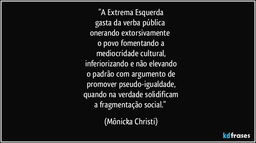 "A Extrema Esquerda
gasta da verba pública 
onerando extorsivamente 
o povo fomentando a
mediocridade cultural,
inferiorizando e não elevando
o padrão com argumento de
promover pseudo-igualdade,
quando na verdade solidificam
a fragmentação social." (Mônicka Christi)