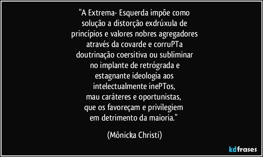 "A Extrema- Esquerda impõe como
solução a distorção exdrúxula de
 princípios e valores nobres agregadores 
através da covarde e corruPTa
doutrinação coersitiva ou subliminar
no implante de retrógrada e
estagnante ideologia aos
 intelectualmente inePTos, 
mau caráteres e oportunistas, 
que os favoreçam e privilegiem 
em detrimento da maioria." (Mônicka Christi)