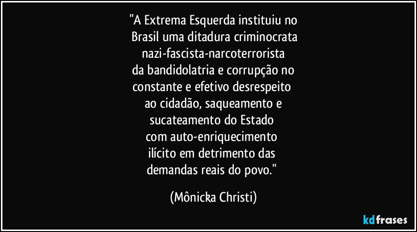 "A Extrema Esquerda instituiu no
 Brasil uma ditadura criminocrata
 nazi-fascista-narcoterrorista 
da bandidolatria e corrupção no
constante e efetivo desrespeito 
ao cidadão, saqueamento e
sucateamento do Estado 
com auto-enriquecimento 
ilícito em detrimento das 
demandas reais do povo." (Mônicka Christi)
