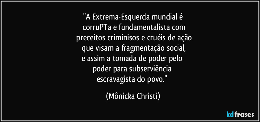 "A Extrema-Esquerda mundial é
 corruPTa e fundamentalista com
 preceitos criminisos e cruéis de ação
 que visam a fragmentação social,
e assim a tomada de poder pelo 
poder para subserviência 
escravagista do povo." (Mônicka Christi)