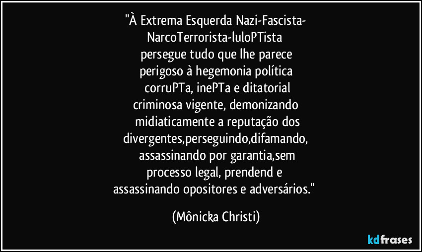 "À Extrema Esquerda Nazi-Fascista-
NarcoTerrorista-luloPTista 
persegue tudo que lhe parece
perigoso à hegemonia política
 corruPTa, inePTa e ditatorial
criminosa vigente, demonizando
 midiaticamente a reputação dos
divergentes,perseguindo,difamando,
 assassinando por garantia,sem
processo legal, prendend e 
assassinando opositores e adversários." (Mônicka Christi)