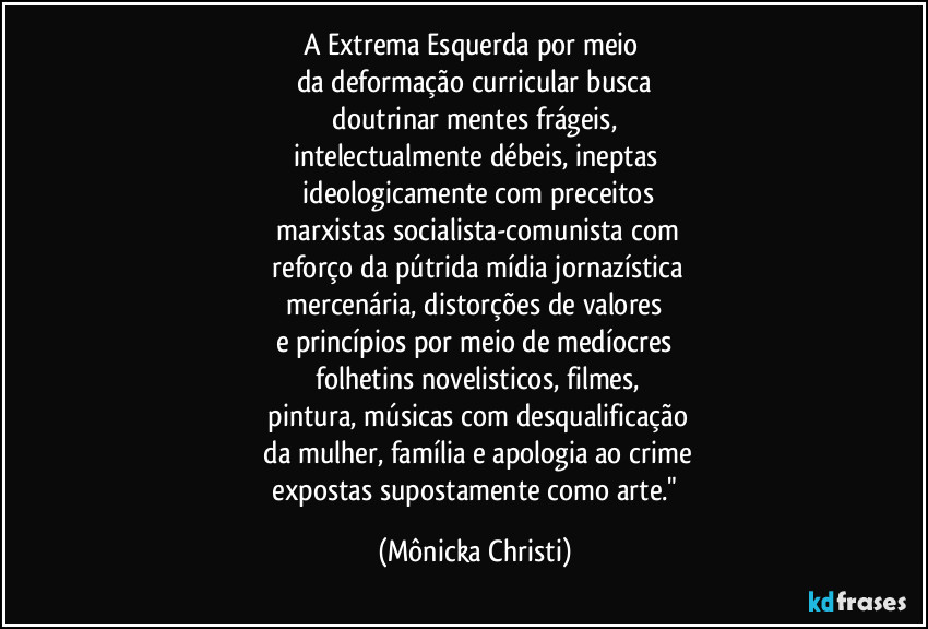 A Extrema Esquerda por meio 
da deformação curricular busca
 doutrinar mentes frágeis, 
intelectualmente débeis, ineptas
 ideologicamente com preceitos
 marxistas socialista-comunista com
 reforço da pútrida mídia jornazística
 mercenária, distorções de valores 
e princípios por meio de medíocres
 folhetins  novelisticos, filmes,
 pintura, músicas com desqualificação
 da mulher, família e apologia ao crime
 expostas supostamente  como arte." (Mônicka Christi)