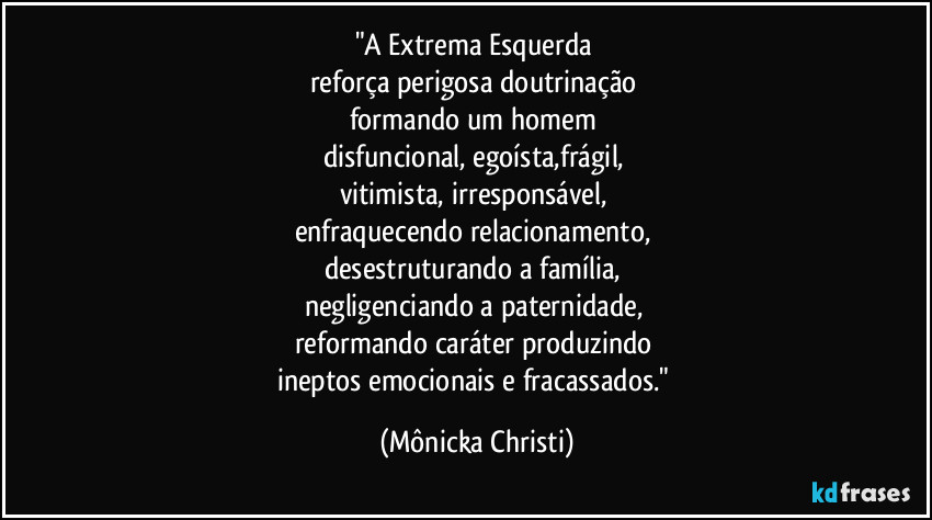 "A Extrema Esquerda 
reforça perigosa doutrinação 
formando um homem 
disfuncional, egoísta,frágil, 
vitimista, irresponsável, 
enfraquecendo relacionamento, 
desestruturando a família, 
negligenciando a paternidade, 
reformando caráter produzindo 
ineptos emocionais e fracassados." (Mônicka Christi)
