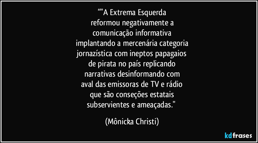 “"A Extrema Esquerda
reformou negativamente a
comunicação informativa
implantando a mercenária categoria
jornazística com ineptos papagaios
de pirata no país replicando
narrativas desinformando com
aval das emissoras de TV e rádio
que são conseções estatais
subservientes e ameaçadas." (Mônicka Christi)