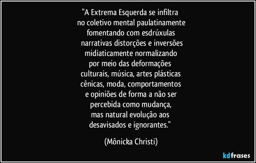 "A Extrema Esquerda se infiltra 
no coletivo mental paulatinamente
fomentando com esdrúxulas
 narrativas distorções e inversões
 midiaticamente  normalizando 
por meio das deformações  
culturais, música, artes plásticas
 cênicas, moda, comportamentos 
e opiniões de forma a não ser
 percebida como mudança, 
mas natural evolução aos 
desavisados e ignorantes." (Mônicka Christi)