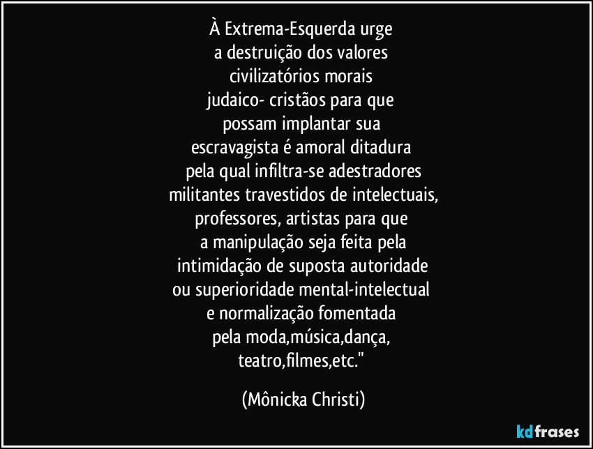 À Extrema-Esquerda urge 
a destruição dos valores 
civilizatórios  morais 
judaico- cristãos para que 
possam implantar sua 
escravagista é amoral ditadura 
pela qual infiltra-se adestradores
militantes travestidos de intelectuais,
professores, artistas para que 
a manipulação seja feita pela
 intimidação de suposta autoridade 
ou superioridade mental-intelectual 
e normalização fomentada 
pela moda,música,dança, 
teatro,filmes,etc." (Mônicka Christi)