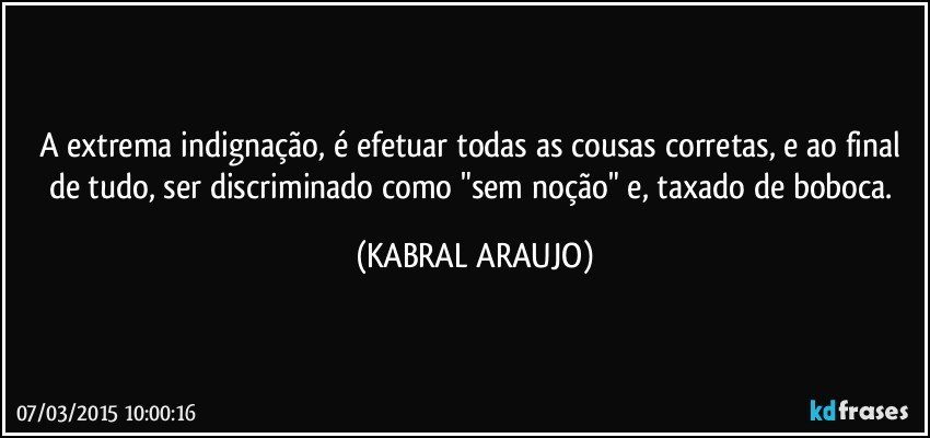 A extrema indignação, é efetuar todas as cousas corretas, e ao final de tudo, ser discriminado como "sem noção" e, taxado de boboca. (KABRAL ARAUJO)